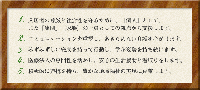 ・ 入居者の尊厳と社会性を守るために、「個人」として、 　 また「集団」(家族)の一員としての視点から支援します。 ・ コミュニケーションを重視し、あきらめない介護を心がけます。 ・ みずみずしい感性を持って行動し、学ぶ姿勢を持ち続けます。 ・ 医療法人の専門性を活かし、安心の生活援助と看取りをします。 ・ 積極的に連携を持ち、豊かな地域福祉の実現に貢献します。